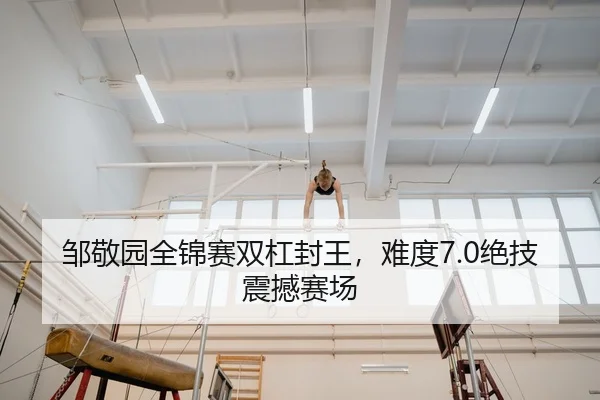 邹敬园全锦赛双杠封王，难度7.0绝技震撼赛场